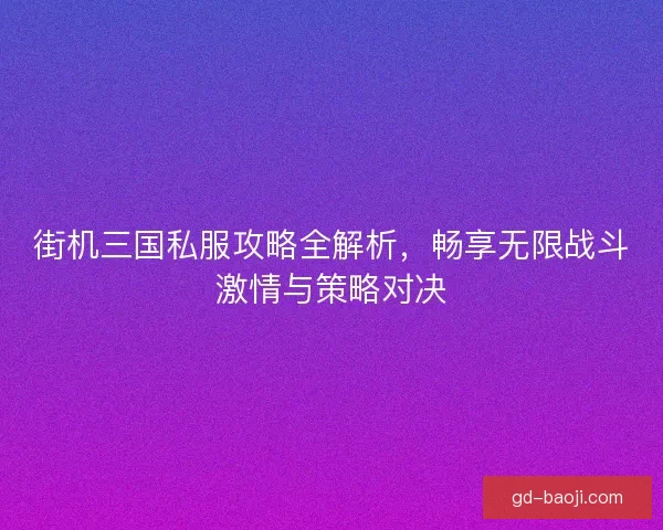 街机三国私服攻略全解析，畅享无限战斗激情与策略对决