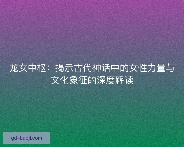 龙女中枢:揭示古代神话中的女性力量与文化象征的深度解读 龙女中枢:揭示古代神话中的女性力量与文化象征的深度解读