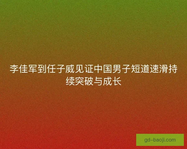 李佳军到任子威见证中国男子短道速滑持续突破与成长