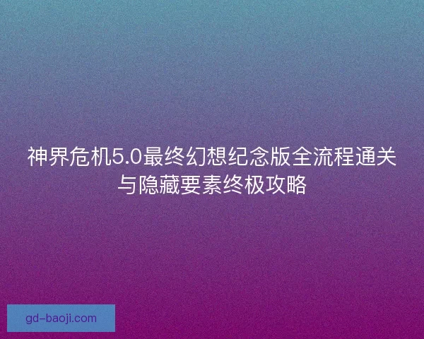 神界危机5.0最终幻想纪念版全流程通关与隐藏要素终极攻略