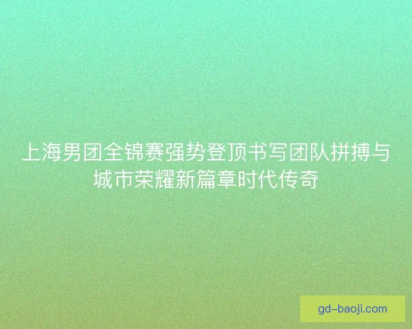 上海男团全锦赛强势登顶书写团队拼搏与城市荣耀新篇章时代传奇 上海男团全锦赛强势登顶书写团队拼搏与城市荣耀新篇章时代传奇