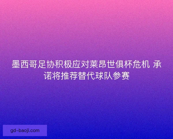 墨西哥足协积极应对莱昂世俱杯危机 承诺将推荐替代球队参赛