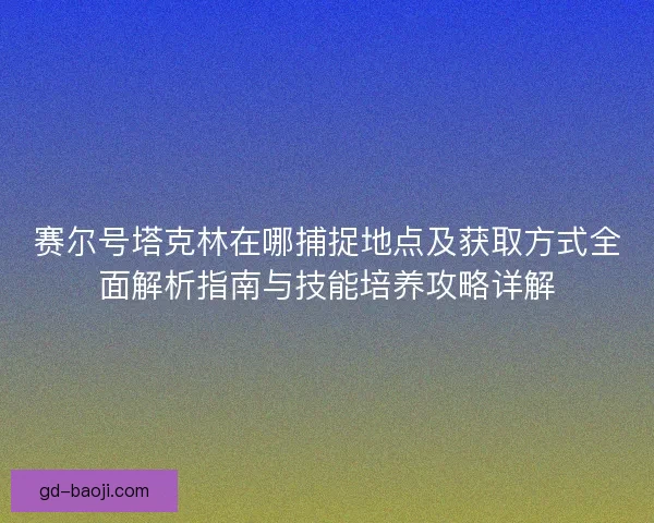 赛尔号塔克林在哪捕捉地点及获取方式全面解析指南与技能培养攻略详解