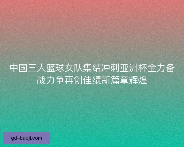 中国三人篮球女队集结冲刺亚洲杯全力备战力争再创佳绩新篇章辉煌