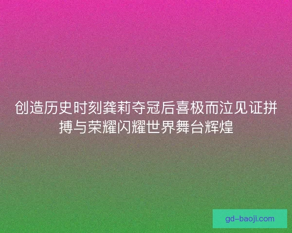 创造历史时刻龚莉夺冠后喜极而泣见证拼搏与荣耀闪耀世界舞台辉煌