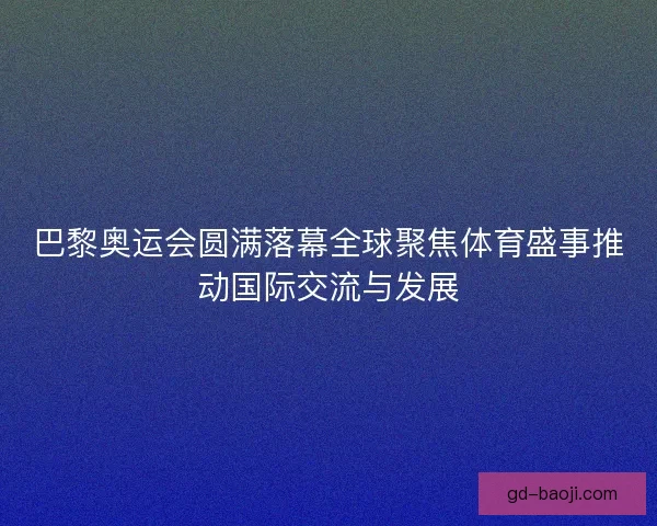 巴黎奥运会圆满落幕全球聚焦体育盛事推动国际交流与发展