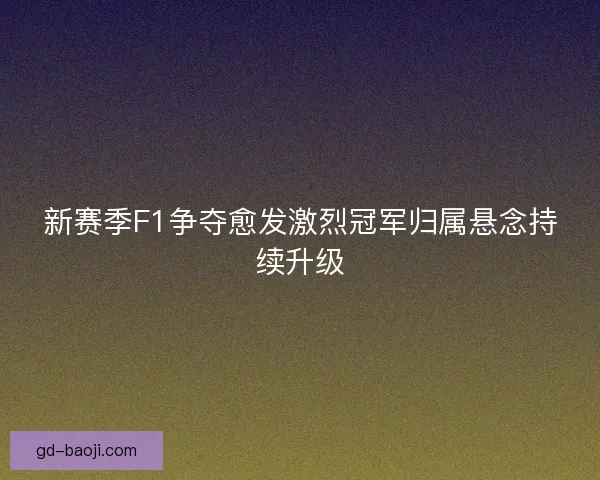 新赛季F1争夺愈发激烈冠军归属悬念持续升级