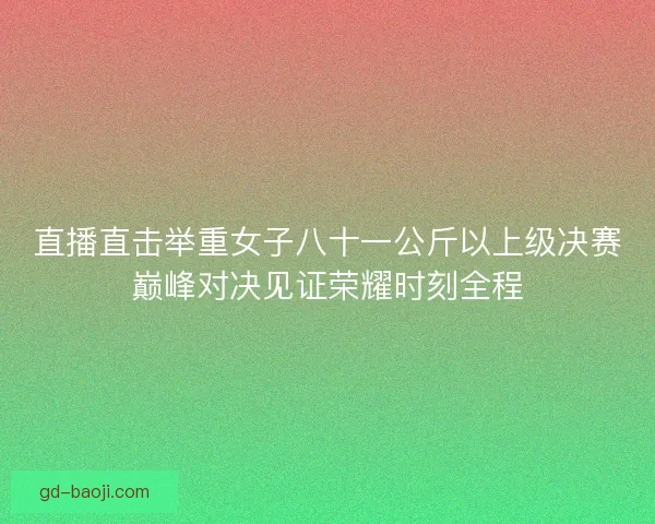 直播直击举重女子八十一公斤以上级决赛巅峰对决见证荣耀时刻全程
