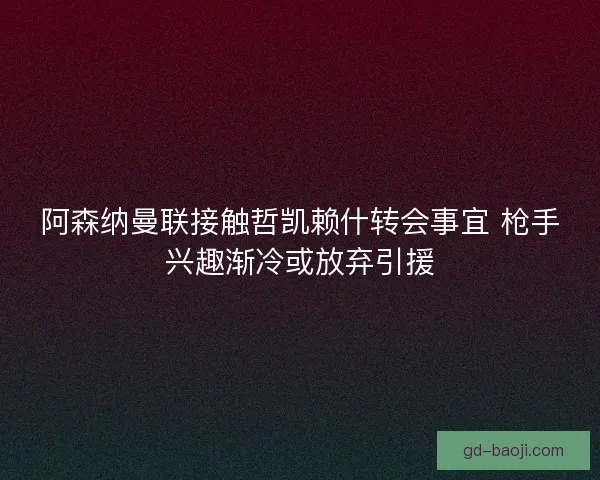 阿森纳曼联接触哲凯赖什转会事宜 枪手兴趣渐冷或放弃引援