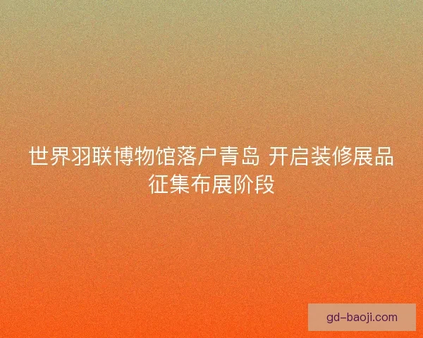 世界羽联博物馆落户青岛 开启装修展品征集布展阶段