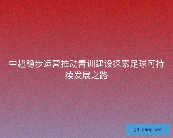 中超稳步运营推动青训建设探索足球可持续发展之路