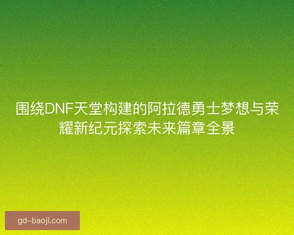围绕DNF天堂构建的阿拉德勇士梦想与荣耀新纪元探索未来篇章全景