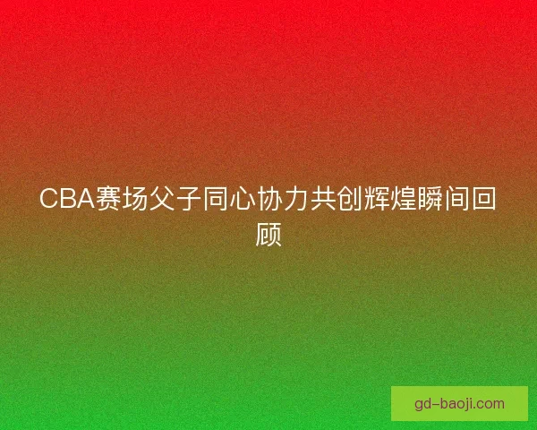 CBA赛场父子同心协力共创辉煌瞬间回顾