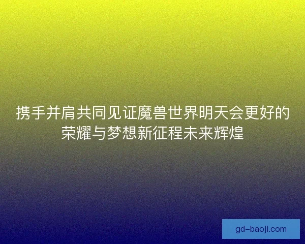 携手并肩共同见证魔兽世界明天会更好的荣耀与梦想新征程未来辉煌