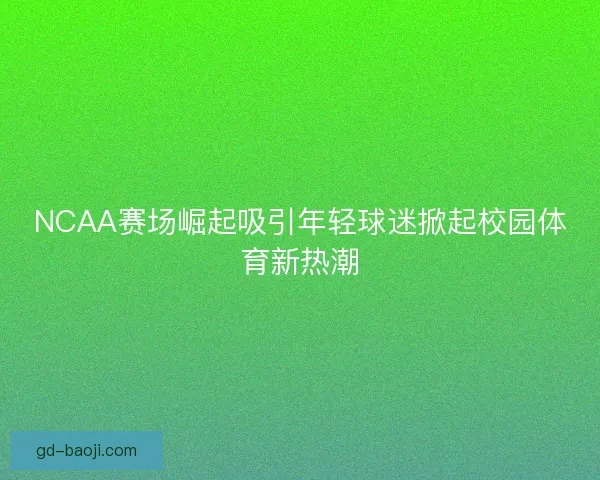 NCAA赛场崛起吸引年轻球迷掀起校园体育新热潮