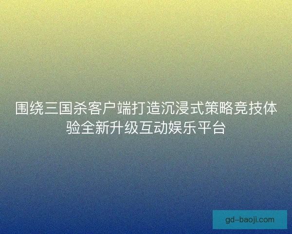 围绕三国杀客户端打造沉浸式策略竞技体验全新升级互动娱乐平台