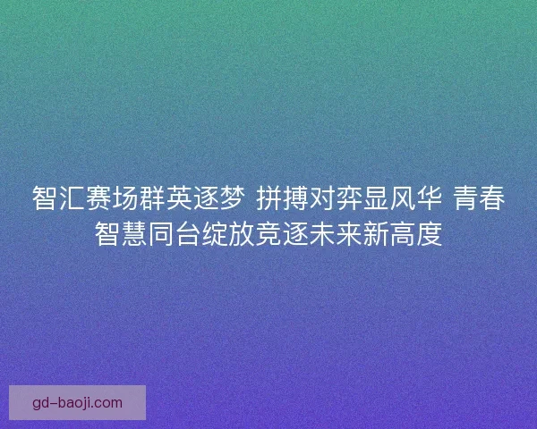 智汇赛场群英逐梦 拼搏对弈显风华 青春智慧同台绽放竞逐未来新高度 智汇赛场群英逐梦 拼搏对弈显风华 青春智慧同台绽放竞逐未来新高度