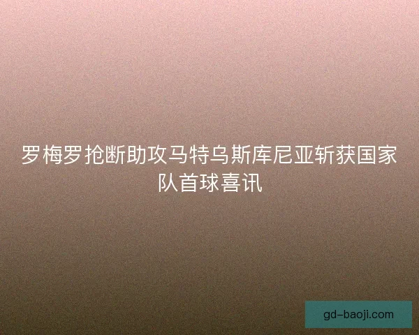 罗梅罗抢断助攻马特乌斯库尼亚斩获国家队首球喜讯