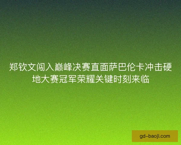 郑钦文闯入巅峰决赛直面萨巴伦卡冲击硬地大赛冠军荣耀关键时刻来临