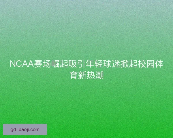 NCAA赛场崛起吸引年轻球迷掀起校园体育新热潮 NCAA赛场崛起吸引年轻球迷掀起校园体育新热潮