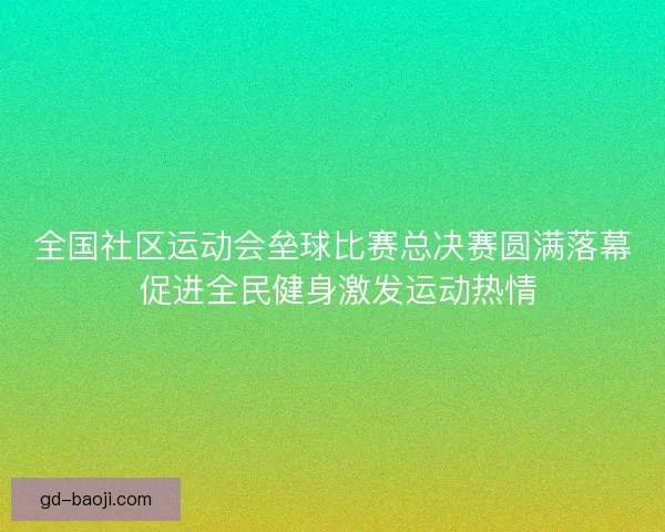 全国社区运动会垒球比赛总决赛圆满落幕 促进全民健身激发运动热情 全国社区运动会垒球比赛总决赛圆满落幕 促进全民健身激发运动热情
