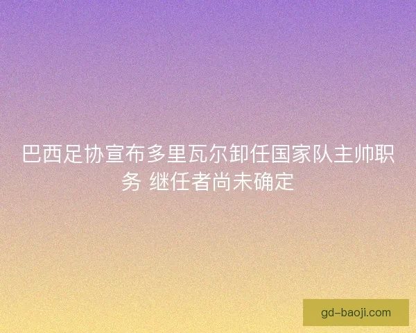 巴西足协宣布多里瓦尔卸任国家队主帅职务 继任者尚未确定