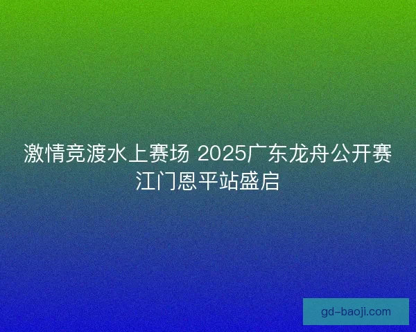 激情竞渡水上赛场 2025广东龙舟公开赛江门恩平站盛启 激情竞渡水上赛场 2025广东龙舟公开赛江门恩平站盛启