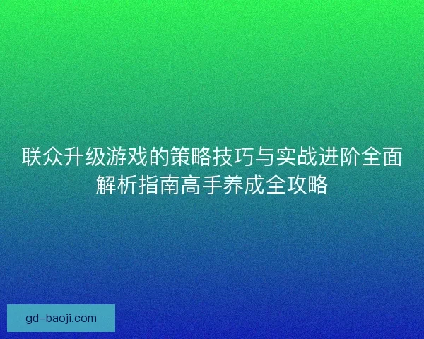 联众升级游戏的策略技巧与实战进阶全面解析指南高手养成全攻略