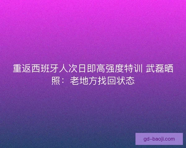 重返西班牙人次日即高强度特训 武磊晒照：老地方找回状态