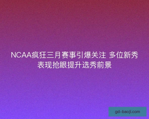 NCAA疯狂三月赛事引爆关注 多位新秀表现抢眼提升选秀前景 NCAA疯狂三月赛事引爆关注 多位新秀表现抢眼提升选秀前景