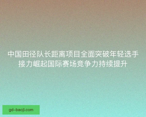 中国田径队长距离项目全面突破年轻选手接力崛起国际赛场竞争力持续提升 中国田径队长距离项目全面突破年轻选手接力崛起国际赛场竞争力持续提升