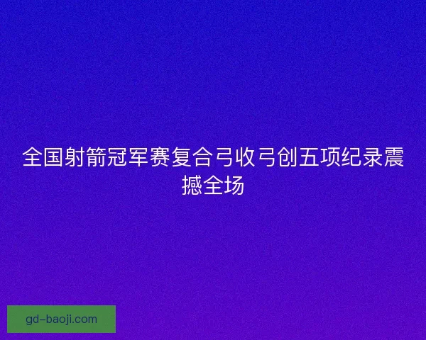 全国射箭冠军赛复合弓收弓创五项纪录震撼全场