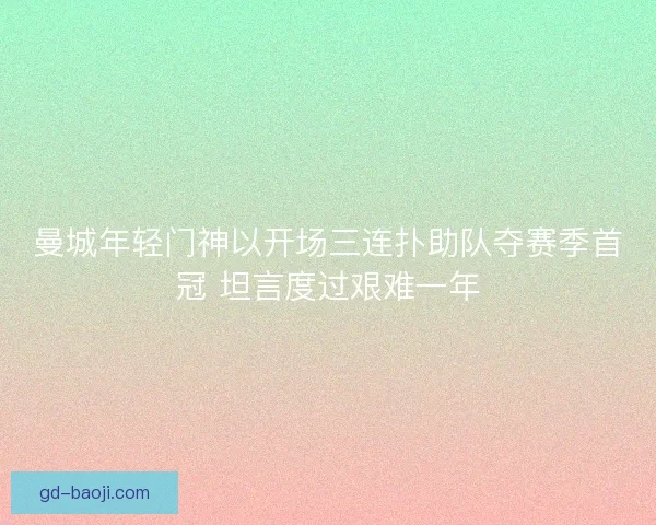 曼城年轻门神以开场三连扑助队夺赛季首冠 坦言度过艰难一年