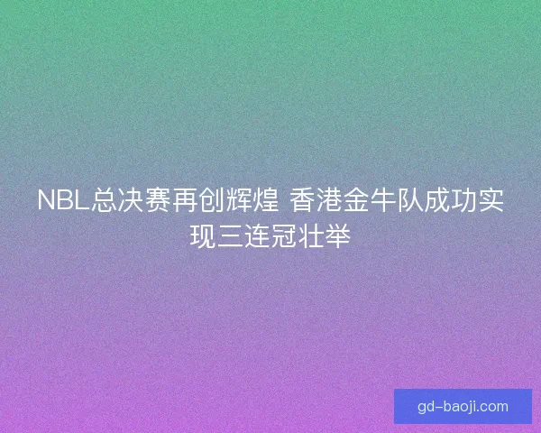 NBL总决赛再创辉煌 香港金牛队成功实现三连冠壮举