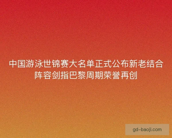中国游泳世锦赛大名单正式公布新老结合阵容剑指巴黎周期荣誉再创