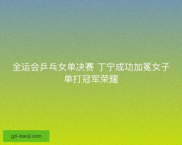 全运会乒乓女单决赛 丁宁成功加冕女子单打冠军荣耀 全运会乒乓女单决赛 丁宁成功加冕女子单打冠军荣耀